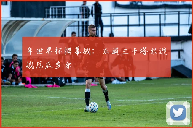 年世界杯揭幕战：东道主卡塔尔迎战厄瓜多尔