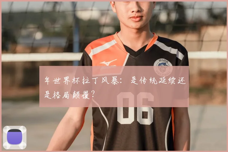 年世界杯拉丁风暴：是传统延续还是格局颠覆？