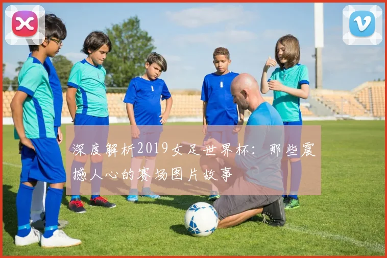 深度解析2019女足世界杯：那些震撼人心的赛场图片故事