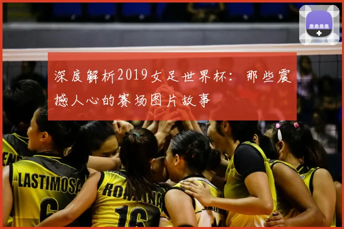 深度解析2019女足世界杯：那些震撼人心的赛场图片故事