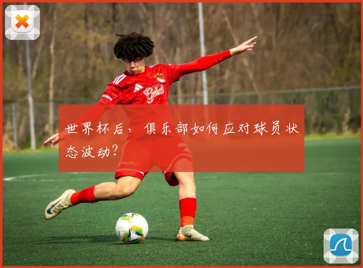 世界杯后,俱乐部如何应对球员状态波动?