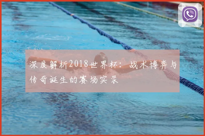 深度解析2018世界杯：战术博弈与传奇诞生的赛场实录