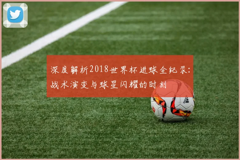深度解析2018世界杯进球全纪录：战术演变与球星闪耀的时刻