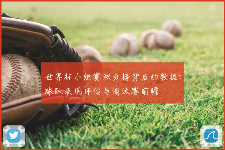 世界杯小组赛积分榜背后的数据:球队表现评估与淘汰赛前瞻